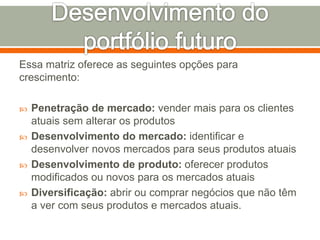 Essa matriz oferece as seguintes opções para 
crescimento: 
 Penetração de mercado: vender mais para os clientes 
atuais sem alterar os produtos 
 Desenvolvimento do mercado: identificar e 
desenvolver novos mercados para seus produtos atuais 
 Desenvolvimento de produto: oferecer produtos 
modificados ou novos para os mercados atuais 
 Diversificação: abrir ou comprar negócios que não têm 
a ver com seus produtos e mercados atuais. 
 
