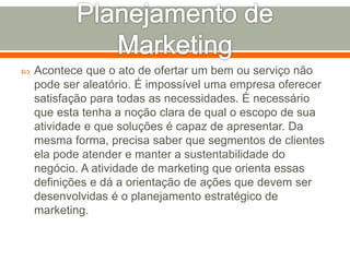  Acontece que o ato de ofertar um bem ou serviço não 
pode ser aleatório. É impossível uma empresa oferecer 
satisfação para todas as necessidades. É necessário 
que esta tenha a noção clara de qual o escopo de sua 
atividade e que soluções é capaz de apresentar. Da 
mesma forma, precisa saber que segmentos de clientes 
ela pode atender e manter a sustentabilidade do 
negócio. A atividade de marketing que orienta essas 
definições e dá a orientação de ações que devem ser 
desenvolvidas é o planejamento estratégico de 
marketing. 
 