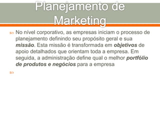  No nível corporativo, as empresas iniciam o processo de 
planejamento definindo seu propósito geral e sua 
missão. Esta missão é transformada em objetivos de 
apoio detalhados que orientam toda a empresa. Em 
seguida, a administração define qual o melhor portfólio 
de produtos e negócios para a empresa 
 
 