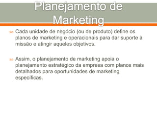  Cada unidade de negócio (ou de produto) define os 
planos de marketing e operacionais para dar suporte à 
missão e atingir aqueles objetivos. 
 Assim, o planejamento de marketing apoia o 
planejamento estratégico da empresa com planos mais 
detalhados para oportunidades de marketing 
específicas. 
 