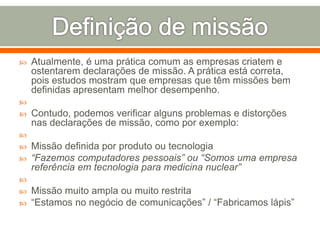  Atualmente, é uma prática comum as empresas criatem e 
ostentarem declarações de missão. A prática está correta, 
pois estudos mostram que empresas que têm missões bem 
definidas apresentam melhor desempenho. 
 
 Contudo, podemos verificar alguns problemas e distorções 
nas declarações de missão, como por exemplo: 
 
 Missão definida por produto ou tecnologia 
 “Fazemos computadores pessoais” ou “Somos uma empresa 
referência em tecnologia para medicina nuclear” 
 
 Missão muito ampla ou muito restrita 
 “Estamos no negócio de comunicações” / “Fabricamos lápis” 
 