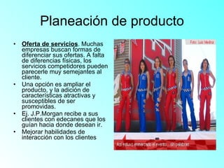 Planeación de producto Oferta de servicios . Muchas empresas buscan formas de diferenciar sus ofertas. A falta de diferencias físicas, los servicios competidores pueden parecerle muy semejantes al cliente. Una opción es ampliar el producto, y la adición de características atractivas y susceptibles de ser promovidas. Ej. J.P.Morgan recibe a sus clientes con edecanes que los guían hacia donde desean ir. Mejorar habilidades de interacción con los clientes 