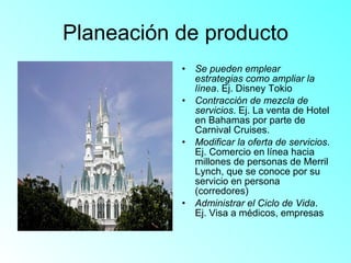 Planeación de producto Se pueden emplear estrategias como ampliar la línea . Ej. Disney Tokio Contracción de mezcla de servicios . Ej. La venta de Hotel en Bahamas por parte de Carnival Cruises. Modificar la oferta de servicios . Ej. Comercio en línea hacia millones de personas de Merril Lynch, que se conoce por su servicio en persona (corredores) Administrar el Ciclo de Vida . Ej. Visa a médicos, empresas 