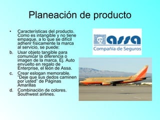 Planeación de producto Características del producto. Como es intangible y no tiene empaque, a lo que se difícil adherir físicamente la marca al servicio, se puede: Usar objeto tangible para comunicar la diferencia o imagen de la marca. Ej. Auto envuelto en regalo de Enterprise, el león de Assa.  Crear eslogan memorable. “Deje que sus dedos caminen por usted” de Páginas Amarillas Combinación de colores. Southwest airlines.  