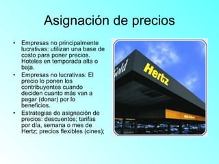 Asignación de precios Empresas no principalmente lucrativas: utilizan una base de costo para poner precios. Hoteles en temporada alta o baja. Empresas no lucrativas: El precio lo ponen los contribuyentes cuando deciden cuanto más van a pagar (donar) por lo beneficios. Estrategias de asignación de precios: descuentos; tarifas por día, semana o mes de Hertz; precios flexibles (cines);  