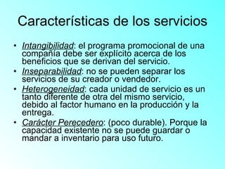 Características de los servicios Intangibilidad : el programa promocional de una compañía debe ser explícito acerca de los beneficios que se derivan del servicio. Inseparabilidad : no se pueden separar los servicios de su creador o vendedor. Heterogeneidad : cada unidad de servicio es un tanto diferente de otra del mismo servicio, debido al factor humano en la producción y la entrega. Carácter Perecedero : (poco durable). Porque la capacidad existente no se puede guardar o mandar a inventario para uso futuro. 
