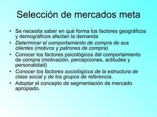 Selección de mercados meta Se necesita saber en qué forma los factores geográficos y demográficos afectan la demanda Determinar el comportamiento de compra de sus clientes (motivos y patrones de compra) Conocer los factores psicológicos del comportamiento de compra (motivación, percepciones, actitudes y personalidad) Conocer los factores sociológicos de la estructura de clase social y de los grupos de referencia .  Adoptar el concepto de segmentación de mercado apropiado. 