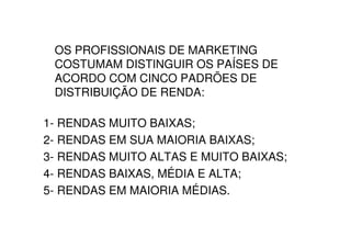 OS PROFISSIONAIS DE MARKETING
 COSTUMAM DISTINGUIR OS PAÍSES DE
 ACORDO COM CINCO PADRÕES DE
 DISTRIBUIÇÃO DE RENDA:

1- RENDAS MUITO BAIXAS;
2- RENDAS EM SUA MAIORIA BAIXAS;
3- RENDAS MUITO ALTAS E MUITO BAIXAS;
4- RENDAS BAIXAS, MÉDIA E ALTA;
5- RENDAS EM MAIORIA MÉDIAS.
 