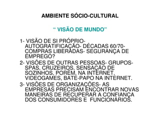 AMBIENTE SÓCIO-CULTURAL

          “ VISÃO DE MUNDO”

1- VISÃO DE SI PRÓPRIO-
  AUTOGRATIFICAÇÃO- DÉCADAS 60/70-
  COMPRAS LIBERADAS- SEGURANÇA DE
  EMPREGO?
2- VISÕES DE OUTRAS PESSOAS- GRUPOS-
  SPAS, CRUZEIROS, SENSAÇÃO DE
  SOZINHOS, PORÉM, NA INTERNET,
  VIDEOGAMES, BATE-PAPO NA INTERNET.
3- VISÕES DE ORGANIZAÇÕES- AS
  EMPRESAS PRECISAM ENCONTRAR NOVAS
  MANEIRAS DE RECUPERAR A CONFIANÇA
  DOS CONSUMIDORES E FUNCIONÁRIOS.
 
