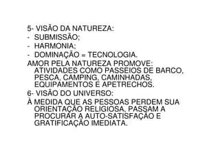 5- VISÃO DA NATUREZA:
- SUBMISSÃO;
- HARMONIA;
- DOMINAÇÃO = TECNOLOGIA.
AMOR PELA NATUREZA PROMOVE:
  ATIVIDADES COMO PASSEIOS DE BARCO,
  PESCA, CAMPING, CAMINHADAS,
  EQUIPAMENTOS E APETRECHOS.
6- VISÃO DO UNIVERSO:
À MEDIDA QUE AS PESSOAS PERDEM SUA
  ORIENTAÇÃO RELIGIOSA, PASSAM A
  PROCURAR A AUTO-SATISFAÇÃO E
  GRATIFICAÇÃO IMEDIATA.
 