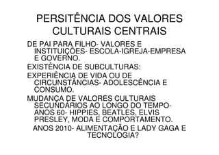PERSITÊNCIA DOS VALORES
    CULTURAIS CENTRAIS
DE PAI PARA FILHO- VALORES E
 INSTITUIÇÕES- ESCOLA-IGREJA-EMPRESA
 E GOVERNO.
EXISTÊNCIA DE SUBCULTURAS:
EXPERIÊNCIA DE VIDA OU DE
 CIRCUNSTÂNCIAS- ADOLESCÊNCIA E
 CONSUMO.
MUDANÇA DE VALORES CULTURAIS
 SECUNDÁRIOS AO LONGO DO TEMPO-
 ANOS 60- HIPPIES, BEATLES, ELVIS
 PRESLEY, MODA E COMPORTAMENTO.
 ANOS 2010- ALIMENTAÇÃO E LADY GAGA E
               TECNOLOGIA?
 