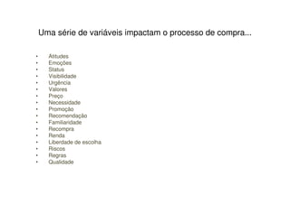 Uma série de variáveis impactam o processo de compra...

•     Atitudes
•     Emoções
•     Status
•     Visibilidade
•     Urgência
•     Valores
•     Preço
•     Necessidade
•     Promoção
•     Recomendação
•     Familiaridade
•     Recompra
•     Renda
•     Liberdade de escolha
•     Riscos
•     Regras
•     Qualidade
 