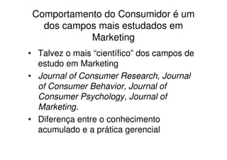 Comportamento do Consumidor é um
   dos campos mais estudados em
            Marketing
• Talvez o mais “científico” dos campos de
  estudo em Marketing
• Journal of Consumer Research, Journal
  of Consumer Behavior, Journal of
  Consumer Psychology, Journal of
  Marketing.
• Diferença entre o conhecimento
  acumulado e a prática gerencial
 