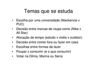 Temas que se estuda
• Escolha por uma universidade (Mackenzie x
  PUC)
• Decisão entre marcas de roupa como (Nike x
  All Star)
• Alocação de tempo (estudo x midia x outdoor)
• Decisão entre comer fora ou fazer em casa
• Escolhas entre formas de lazer
• Poupar x consumir (e o que consumir)
• Votar na Dilma, Marina ou Serra
 