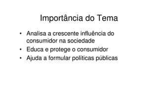 Importância do Tema
• Analisa a crescente influência do
  consumidor na sociedade
• Educa e protege o consumidor
• Ajuda a formular políticas públicas
 