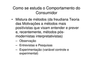 Como se estuda o Comportamento do
           Consumidor
• Mistura de métodos (da freudiana Teoria
  das Motivações a métodos mais
  positivistas que visam entender e prever
  e, recentemente, métodos pós-
  modernistas interpretativistas)
  – Observação
  – Entrevistas e Pesquisas
  – Experimentação (variável controle e
    experimental)
 