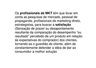 Os profissionais de MKT têm que levar em
conta as pesquisas de mercado, pessoal de
propaganda, profissionais de marketing direto,
estrategistas, para buscar a satisfação
(Sensação de prazer ou desapontamento
resultante da comparação do desempenho “ou
resultado” percebido de um produto em relação
às expectativas do comprador) dos clientes,
tornando-se o guardião do cliente, além de
constantemente defender a idéia de dar ao
consumidor a melhor solução.
 