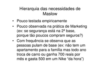 Hierarquia das necessidades de
               Maslow
• Pouco testada empiricamente
• Pouco observada na prática de Marketing
  (ex: se segurança está na 2ª base,
  porque tão poucos compram seguros?)
• Com frequência se observa que as
  pessoas pulam de base (ex: não tem um
  apartamento para a família mas todo ano
  troca de carro ou ganha 700 reais por
  mês e gasta 500 em um Nike “da hora”)
 