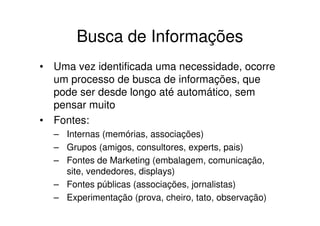 Busca de Informações
• Uma vez identificada uma necessidade, ocorre
  um processo de busca de informações, que
  pode ser desde longo até automático, sem
  pensar muito
• Fontes:
  – Internas (memórias, associações)
  – Grupos (amigos, consultores, experts, pais)
  – Fontes de Marketing (embalagem, comunicação,
    site, vendedores, displays)
  – Fontes públicas (associações, jornalistas)
  – Experimentação (prova, cheiro, tato, observação)
 