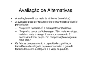 Avaliação de Alternativas
•   A avaliação se dá por meio de atributos (benefícios)
•   A avaliação pode ser feita tanto de forma “holística” quanto
    por atributos:
    – “Eu prefiro Bohemia. É a mais gostosa” (holística).
    – “Eu prefiro carros da Volkswagen. Têm mais tecnologia,
       resistem mais, o design é bacana e quase não é
       necessário trocar peças. Em compensação o seguro é
       mais caro.”
•   Os fatores que pesam são a capacidade cognitiva, a
    importância da categoria para o consumidor, o grau de
    familiaridade com a categoria e o valor do produto.
 