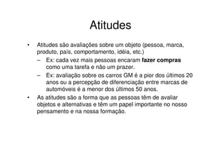 Atitudes
•   Atitudes são avaliações sobre um objeto (pessoa, marca,
    produto, país, comportamento, idéia, etc.)
    – Ex: cada vez mais pessoas encaram fazer compras
        como uma tarefa e não um prazer.
    – Ex: avaliação sobre os carros GM é a pior dos últimos 20
        anos ou a percepção de diferenciação entre marcas de
        automóveis é a menor dos últimos 50 anos.
•   As atitudes são a forma que as pessoas têm de avaliar
    objetos e alternativas e têm um papel importante no nosso
    pensamento e na nossa formação.
 