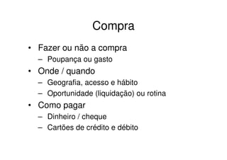 Compra
• Fazer ou não a compra
  – Poupança ou gasto
• Onde / quando
  – Geografia, acesso e hábito
  – Oportunidade (liquidação) ou rotina
• Como pagar
  – Dinheiro / cheque
  – Cartões de crédito e débito
 
