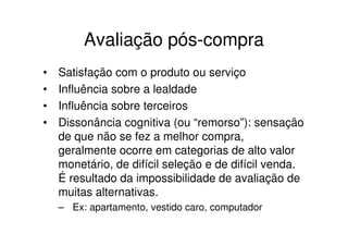Avaliação pós-compra
•   Satisfação com o produto ou serviço
•   Influência sobre a lealdade
•   Influência sobre terceiros
•   Dissonância cognitiva (ou “remorso”): sensação
    de que não se fez a melhor compra,
    geralmente ocorre em categorias de alto valor
    monetário, de difícil seleção e de difícil venda.
    É resultado da impossibilidade de avaliação de
    muitas alternativas.
    – Ex: apartamento, vestido caro, computador
 