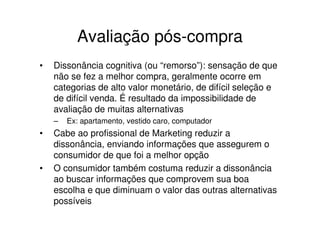 Avaliação pós-compra
•   Dissonância cognitiva (ou “remorso”): sensação de que
    não se fez a melhor compra, geralmente ocorre em
    categorias de alto valor monetário, de difícil seleção e
    de difícil venda. É resultado da impossibilidade de
    avaliação de muitas alternativas
    –   Ex: apartamento, vestido caro, computador
•   Cabe ao profissional de Marketing reduzir a
    dissonância, enviando informações que assegurem o
    consumidor de que foi a melhor opção
•   O consumidor também costuma reduzir a dissonância
    ao buscar informações que comprovem sua boa
    escolha e que diminuam o valor das outras alternativas
    possíveis
 