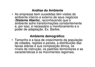 Análise do Ambiente
• As empresas bem sucedidas têm visões do
  ambiente interno e externo de seus negócios
  (Sistema Aberto), reconhecendo que o
  ambiente sofre transformações constantemente
  e, por isso, é necessário o monitoramento e o
  poder de adaptação. Ex. Barbie.

              Ambiente demográfico:
• Tamanho e a taxa de crescimento da população
  de cidades, regiões e países, a distribuição das
  faixas etárias e sua composição étnica, os
  níveis de instrução, os padrões domiciliares e as
  características e os movimentos regionais.
 