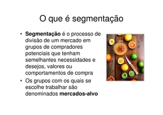 O que é segmentação
• Segmentação é o processo de
  divisão de um mercado em
  grupos de compradores
  potenciais que tenham
  semelhantes necessidades e
  desejos, valores ou
  comportamentos de compra
• Os grupos com os quais se
  escolhe trabalhar são
  denominados mercados-alvo
 