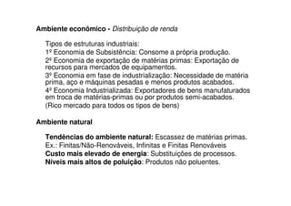 Ambiente econômico - Distribuição de renda

  Tipos de estruturas industriais:
  1º Economia de Subsistência: Consome a própria produção.
  2º Economia de exportação de matérias primas: Exportação de
  recursos para mercados de equipamentos.
  3º Economia em fase de industrialização: Necessidade de matéria
  prima, aço e máquinas pesadas e menos produtos acabados.
  4º Economia Industrializada: Exportadores de bens manufaturados
  em troca de matérias-primas ou por produtos semi-acabados.
  (Rico mercado para todos os tipos de bens)

Ambiente natural

  Tendências do ambiente natural: Escassez de matérias primas.
  Ex.: Finitas/Não-Renováveis, Infinitas e Finitas Renováveis
  Custo mais elevado de energia: Substituições de processos.
  Níveis mais altos de poluição: Produtos não poluentes.
 