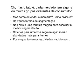 Ok, mas o fato é: cada mercado tem alguns
ou muitos grupos diferentes de consumidor
• Mas como entender o mercado? Como dividi-lo?
• Há várias formas de segmentação
• Não existe uma fórmula mágica para escolher a
  melhor segmentação
• Critérios para uma boa segmentação (serão
  abordados mais para frente)
• Por enquanto vamos às divisões tradicionais...
 