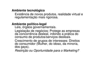 Ambiente tecnológico
 Existência de novos produtos, realidade virtual e
 regulamentação mais rigorosa.

Ambiente político-legal
 Leis, órgãos governamentais.
 Legislação de negócios: Protege as empresas
 da concorrência desleal, inibindo a prática do
 consumo de produtos/serviços desleais.
 Crescimento de grupos de interesses: Direitos
 do consumidor (Mulher, do idoso, da minoria,
 dos gays).
 Restrição ou Oportunidade para o Marketing?
 
