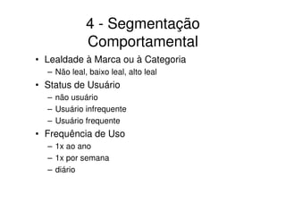 4 - Segmentação
             Comportamental
• Lealdade à Marca ou à Categoria
  – Não leal, baixo leal, alto leal
• Status de Usuário
  – não usuário
  – Usuário infrequente
  – Usuário frequente
• Frequência de Uso
  – 1x ao ano
  – 1x por semana
  – diário
 