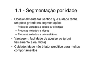 1.1 - Segmentação por idade
• Ocasionalmente faz sentido que a idade tenha
  um peso grande na segmentação:
  – Produtos voltados a bebês ou crianças
  – Produtos voltados a idosos
  – Produtos voltados a universitários
• Vantagem: facilidade de acesso ao target
  fisicamente e na mídia)
• Cuidado: idade não é fator preditivo para muitos
  comportamentos
 