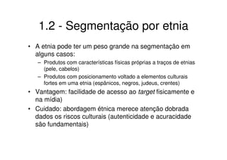 1.2 - Segmentação por etnia
• A etnia pode ter um peso grande na segmentação em
  alguns casos:
   – Produtos com características físicas próprias a traços de etnias
     (pele, cabelos)
   – Produtos com posicionamento voltado a elementos culturais
     fortes em uma etnia (espânicos, negros, judeus, crentes)
• Vantagem: facilidade de acesso ao target fisicamente e
  na mídia)
• Cuidado: abordagem étnica merece atenção dobrada
  dados os riscos culturais (autenticidade e acuracidade
  são fundamentais)
 