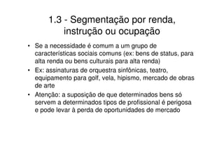 1.3 - Segmentação por renda,
           instrução ou ocupação
• Se a necessidade é comum a um grupo de
  características sociais comuns (ex: bens de status, para
  alta renda ou bens culturais para alta renda)
• Ex: assinaturas de orquestra sinfônicas, teatro,
  equipamento para golf, vela, hipismo, mercado de obras
  de arte
• Atenção: a suposição de que determinados bens só
  servem a determinados tipos de profissional é perigosa
  e pode levar à perda de oportunidades de mercado
 