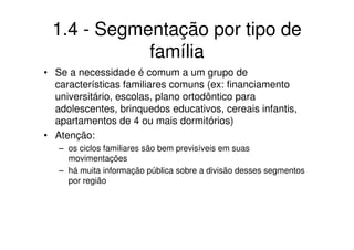 1.4 - Segmentação por tipo de
            família
• Se a necessidade é comum a um grupo de
  características familiares comuns (ex: financiamento
  universitário, escolas, plano ortodôntico para
  adolescentes, brinquedos educativos, cereais infantis,
  apartamentos de 4 ou mais dormitórios)
• Atenção:
   – os ciclos familiares são bem previsíveis em suas
     movimentações
   – há muita informação pública sobre a divisão desses segmentos
     por região
 