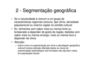 2 - Segmentação geográfica
• Se a necessidade é comum a um grupo de
  características regionais comuns, tipo clima, densidade
  populacional ou mesmo região no sentido cultural
• Ex: alimentos com sabor mais ou menos forte ou
  temperado a depender do gosto da região, bebidas com
  sabor mais ou menos amargo, mais ou menos leve a
  depender do clima
• Atenção:
   – Assim como na segmentação por etnia a abordagem geográfica
     cultural merece atenção dobrada dados os riscos de
     autenticidade (estereótipos mal formados não são bem vistos
     em populações locais)
 