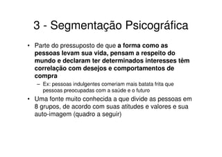 3 - Segmentação Psicográfica
• Parte do pressuposto de que a forma como as
  pessoas levam sua vida, pensam a respeito do
  mundo e declaram ter determinados interesses têm
  correlação com desejos e comportamentos de
  compra
   – Ex: pessoas indulgentes comeriam mais batata frita que
     pessoas preocupadas com a saúde e o futuro
• Uma fonte muito conhecida a que divide as pessoas em
  8 grupos, de acordo com suas atitudes e valores e sua
  auto-imagem (quadro a seguir)
 