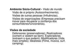 Ambiente Sócio-Cultural - Visão de mundo
 Visão de si próprio (Autoconhecimento).
 Visões de outras pessoas (Influências).
 Visões de organizações (Empresas precisam
 inovar para recuperar a confiança dos
 consumidores/funcionários).

Visões da sociedade
  Defensores (preservadores); Realizadores
  (comem e vestem-se bem); Exploradores
  (extraem o que podem); Modificadores (Vida
  mais simples); Idealistas (Filme, música, surf,
  camping).
 