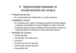 4 - Segmentação baseada no
             comportamento de compra
• Frequência de uso:
   – Ex: usuário diário de refrigerante x usuário ocasional
• Lealdade à marca:
   – Ex: usuários que a cada 10 compras escolhem 8 vezes Colgate
     x usuários que escolhem 5 vezes Colgate e 5 vezes Close Up
   – O primeiro grupo comprará Colgate não tão de olho no preço; já
     o segundo grupo irá comparar o preço das duas marcas
• Situação de usuário:
   –   Desconhecedor
   –   Conhecedor mas não provou
   –   Já provou
   –   Consome de vez em quando
   –   Consumidor recente não leal
   –   Consumidor leal
 