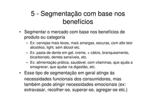 5 - Segmentação com base nos
              benefícios
• Segmentar o mercado com base nos benefícios de
  produto ou categoria
   – Ex: cervejas mais leves, mais amargas, escuras, com alto teor
     alcoólico, light, sem álcool etc.
   – Ex: pasta de dente em gel, creme, + cálcio, branqueamento,
     bicarbonato, dentes sensíveis, etc.
   – Ex: alimentação prática, saudável, com vitaminas, que ajuda a
     emagrecer, que ajudar na digestão, etc.
• Esse tipo de segmentação em geral atinge às
  necessidades funcionais dos consumidores, mas
  também pode atingir necessidades emocionais (ex:
  extravasar, recolher-se, superar-se, agregar-se etc.)
 