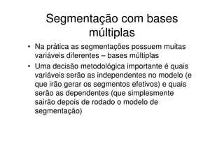 Segmentação com bases
           múltiplas
• Na prática as segmentações possuem muitas
  variáveis diferentes – bases múltiplas
• Uma decisão metodológica importante é quais
  variáveis serão as independentes no modelo (e
  que irão gerar os segmentos efetivos) e quais
  serão as dependentes (que simplesmente
  sairão depois de rodado o modelo de
  segmentação)
 