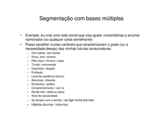 Segmentação com bases múltiplas


•   Exemplo: eu criei uma rede social que visa ajudar universitárias a arrumar
    namorados (ou qualquer coisa semelhante)
•   Posso escolher muitas variáveis que caracterizariam o gosto (ou a
    necessidade-desejo) das minhas futuras consumidoras:
     –   Com barba / sem barba
     –   Ruivo, loiro, moreno
     –   Pele clara / morena / negra
     –   Tímido / extrovertido
     –   Esportista / largado
     –   Profissão
     –   Local de residência (bairro)
     –   Atencioso / distante
     –   Romântico / prático
     –   Comprometimento / nem aí
     –   Renda alta, média ou baixa
     –   Nível de escolaridade
     –   Se dá bem com a família / não liga muito pra isso
     – Hábitos diurnos / noturnos
 