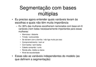Segmentação com bases
            múltiplas
• Eu preciso agora entender quais variáveis levam às
  escolhas e quais não têm muita importância
   – Ex: 80% das mulheres escolheriam namorados com base em 8
     variáveis (nem todas necessariamente importantes para essas
     mulheres:
      •   Atencioso / distante
      •   Tímido / extrovertido
      •   Se dá bem com a família / não liga muito pra isso
      •   Comprometimento / nem aí
      •   Com barba / sem barba
      •   Cabelo comprido / curto
      •   Renda alta, média ou baixa
      •   Nível de escolaridade

• Essas são as variáveis independentes do modelo (as
  que definem a segmentação)
 