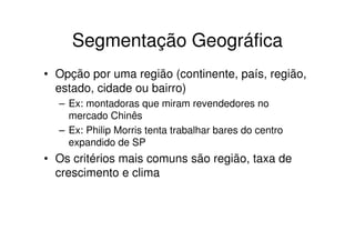 Segmentação Geográfica
• Opção por uma região (continente, país, região,
  estado, cidade ou bairro)
  – Ex: montadoras que miram revendedores no
    mercado Chinês
  – Ex: Philip Morris tenta trabalhar bares do centro
    expandido de SP
• Os critérios mais comuns são região, taxa de
  crescimento e clima
 