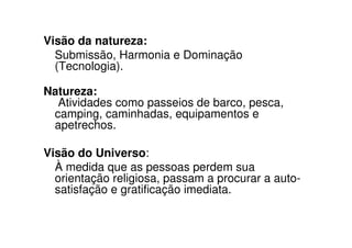 Visão da natureza:
  Submissão, Harmonia e Dominação
  (Tecnologia).

Natureza:
  Atividades como passeios de barco, pesca,
 camping, caminhadas, equipamentos e
 apetrechos.

Visão do Universo:
  À medida que as pessoas perdem sua
  orientação religiosa, passam a procurar a auto-
  satisfação e gratificação imediata.
 