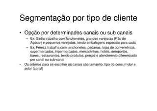 Segmentação por tipo de cliente
• Opção por determinados canais ou sub canais
     – Ex: Sadia trabalha com lanchonetes, grandes varejistas (Pão de
        Açúcar) e pequenos varejistas, tendo embalagens especiais para cada
     – Ex: Femsa trabalha com lanchonetes, padarias, lojas de conveniência,
        supermercados, hipermercados, mercadinhos, hotéis, aeroportos,
        bares, restaurantes, tendo produtos, preços e atendimento diferenciado
        por canal ou sub-canal
•   Os critérios para se escolher os canais são tamanho, tipo de consumidor e
    setor (canal)
 