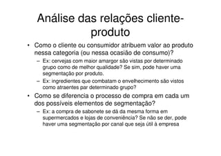 Análise das relações cliente-
             produto
• Como o cliente ou consumidor atribuem valor ao produto
  nessa categoria (ou nessa ocasião de consumo)?
   – Ex: cervejas com maior amargor são vistas por determinado
     grupo como de melhor qualidade? Se sim, pode haver uma
     segmentação por produto.
   – Ex: ingredientes que combatam o envelhecimento são vistos
     como atraentes par determinado grupo?
• Como se diferencia o processo de compra em cada um
  dos possíveis elementos de segmentação?
   – Ex: a compra de sabonete se dá da mesma forma em
     supermercados e lojas de conveniência? Se não se der, pode
     haver uma segmentação por canal que seja útil à empresa
 